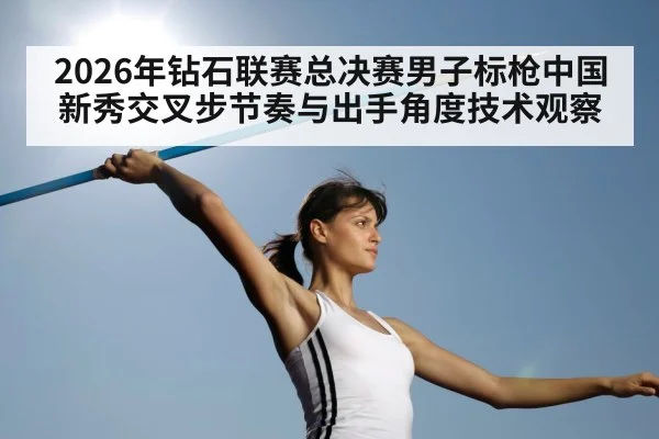 2026年钻石联赛总决赛男子标枪中国新秀交叉步节奏与出手角度技术观察